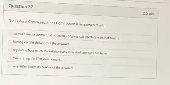 Question 37
The Federal Communications Commission is empowered with
so much media control that not even Congress can interfere with that control.
barring certain shows from the airwaves.
regulating how much market share any individual company can have.
eviscerating the First Amendment.
very little regulatory control of the airwaves.
2.5 pts