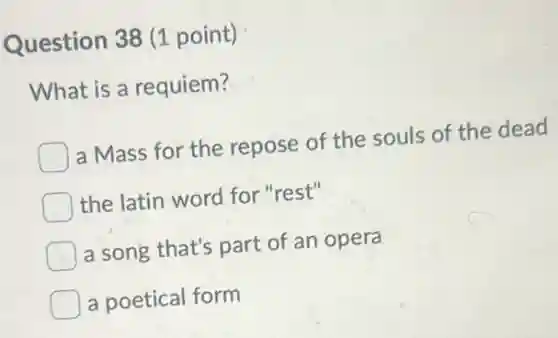 Question 38 (1 point)
What is a requiem?
) a Mass for the repose of the souls of the dead
the latin word for "rest"
a song that's part of an opera
a poetical form