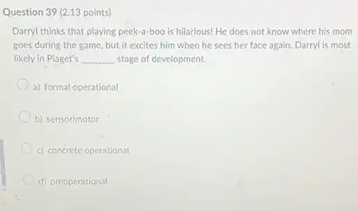Question 39 (2.13 points)
Darryl thinks that playing peek-a-boo is hilarious!He does not know where his mom
goes during the game.but it excites him when he sees her face again. Darryl is most
likely in Piaget's __ stage of development.
a) formal operational
b) sensorimotor
c) concrete operational
d) preoperational