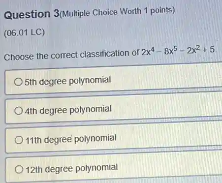 Question 3(Multiple Choice Worth 1 points)
(06.01 LC)
Choose the correct classification of 2x^4-8x^5-2x^2+5
5th degree polynomial
4th degree polynomial
11th degree polynomial
12th degree polynomial