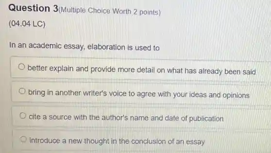Question 3(Multiple Choice Worth 2 points )
(04.04 LC)
In an academic essay,elaboration is used to
better explain and provide more detail on what has already been said
bring in another writer's voice to agree with your ideas and opinions
cite a source with the author's name and date of publication
introduce a new thought in the conclusion of an essay