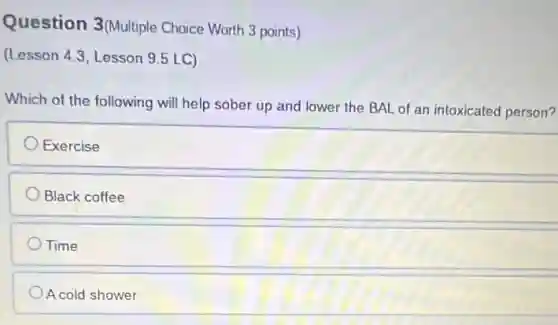 Question 3(Multiple Choice Worth 3 points)
(Lesson 4.3, Lesson 9.5 LC)
Which of the following will help sober up and lower the BAL of an intoxicated person?
Exercise
Black coffee
Time
A cold shower