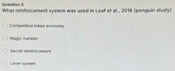 Question 3
What reinforcement system was used in Leaf et al., 2016 (penguin study)
Competitive token economy
Magic number
Secret reinforcement
Level system