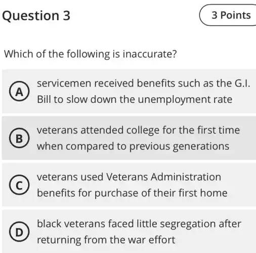 Question 3
Which of the following is inaccurate?
A
A
servicemen received benefits such as the G.I.
Bill to slow down the unemployment rate
B
) veterans attended college for the first time
)
when compared to previous generations
C
veterans used Veterans Administration
benefits for purchase of their first home
D
black veterans faced little segregation after
(D)
returning from the war effort
