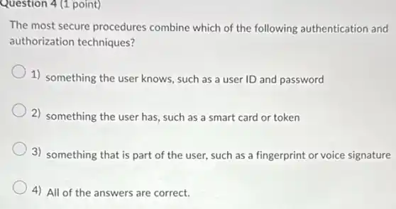 Question 4 (1 point)
The most secure procedures combine which of the following authentication and
authorization techniques?
1) something the user knows, such as a user ID and password
2) something the user has, such as a smart card or token
3) something that is part of the user,such as a fingerprint or voice signature
4) All of the answers are correct.