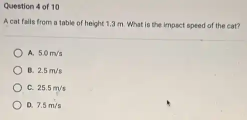 Question 4 of 10
A cat falls from a table of height 13 m. What is the impact speed of the cat?
A. 5.0m/s
B. 2.5m/s
C. 25.5m/s
D. 7.5m/s