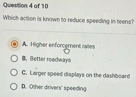Question 4 of 10
Which action is known to reduce speeding in teens?
A. Higher enforcement rates
B. Better roadways
C. Larger speed displays on the dashboard
D. Other drivers' speeding
