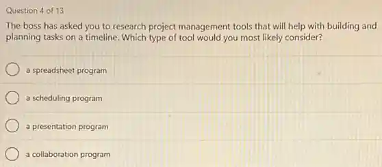Question 4 of 13
The boss has asked you to research project management tools that will help with building and
planning tasks on a timeline. Which type of tool would you most likely consider?
a spreadsheet program
a scheduling program
a presentation program
a collaboration program