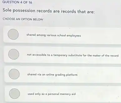 QUESTION 4 OF 16
Sole possession records are records that are:
CHOOSE AN OPTION BELOW
shared among various school employees
not accessible to a temporary substitute for the maker of the record
shared via an online grading platform
used only as a personal memory aid