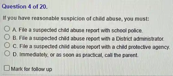 Question 4 of 20.
If you have reasonable suspicion of child abuse you must:
A. File a suspected child abuse report with school police.
B. File a suspected child abuse report with a District administrator.
C. File a suspected child abuse report with a child protective agency.
D. Immediately, or as soon as practical, call the parent.
Mark for follow up