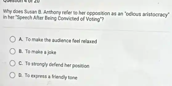 Question 4 of 20
Why does Susan B Anthony refer to her opposition as an "odious aristocracy"
in her "Speech After Being Convicted of Voting"?
A. To make the audience feel relaxed
B. To make a joke
C. To strongly defend her position
D. To express a friendly tone