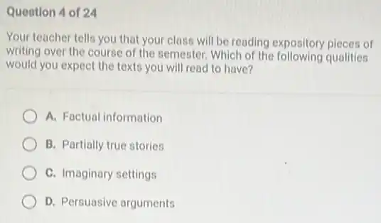Question 4 of 24
Your teacher tells you that your class will be reading expository pieces of
writing over the course of the semester. Which of the following qualities
would you expect the texts you will read to have?
A. Factual information
B. Partially true stories
C. Imaginary settings
D. Persuasive arguments