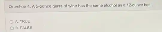 Question 4. A 5-ounce glass of wine has the same alcohol as a 12-ounce beer.
A. TRUE
B. FALSE