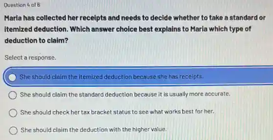 Question 4 of 6
Maria has collected her receipts and needs to decide whether to take a standard or
itemized deduction. Which answer choice best explains to Maria which type of
deduction to claim?
Select a response.
She should claim the itemized deduction because she has receipts.
She should claim the standard deduction because it is usually more accurate.
She should check her tax bracket status to see what works best for her.
She should claim the deduction with the higher value.