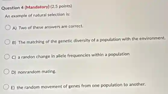 Question 4 (Mandatory)(2.5 points)
An example of natural selection is:
A) Two of these answers are correct.
B) The matching of the genetic diversity of a population with the environment.
C) a randon change in allele frequencies within a population
D) nonrandom mating.
E) the random movement of genes from one population to another.