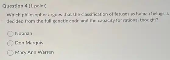 Question 4(1 point)
Which philosopher argues that the classification of fetuses as human beings is
decided from the full genetic code and the capacity for rational thought?
Noonan
Don Marquis
Mary Ann Warren