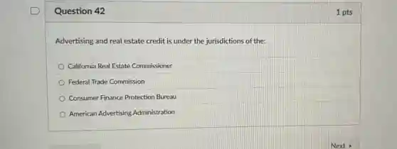Question 42
Advertising and real estate credit is under the jurisdictions of the:
California Real Estate Commissioner
Federal Trade Commission
Consumer Finance Protectior Bureau
American Advertising Administration
1 pts