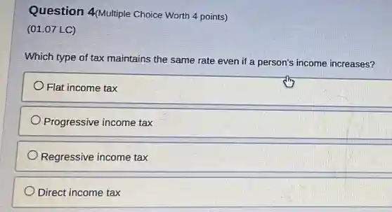 Question 4(Multiple Choice Worth 4 points)
(01.07 LC)
Which type of tax maintains the same rate even if a person's income increases?
Flat income tax
Progressive income tax
Regressive income tax
Direct income tax