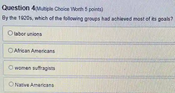Question 4(Multiple Choice Worth 5 points)
By the 1920s, which of the following groups had achieved most of its goals?
labor unions
African Americans
women suffragists
Native Americans