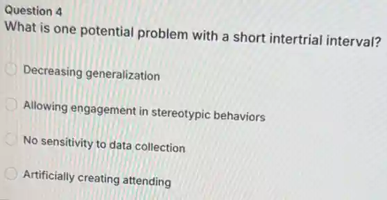 Question 4
What is one potential problem with a short intertrial interval?
Decreasing generalization
Allowing engagement in stereotypic behaviors
No sensitivity to data collection
Artificially creating attending
