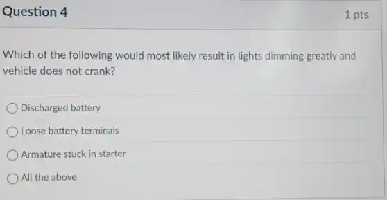 Question 4
Which of the following would most likely result in lights dimming greatly and
vehicle does not crank?
Discharged battery
Loose battery terminals
Armature stuck in starter
All the above
1 pts