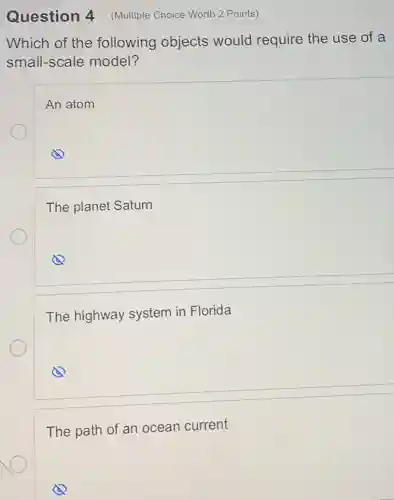 Question 4
Which of the following objects would require the use of a
small-scale model?
An atom
The planet Saturn
The highway system in Florida
The path of an ocean current