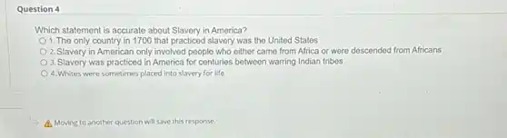 Question 4
Which statement is accurate about Slavery in America?
1. The only country in 1700 that practiced slavery was the United States
2. Slavery in American only involved people who either came from Africa or were descended from Africans
3.Slavery was practiced in America for centuries between warring Indian tribes
4.Whites were sometimes placed into slavery for life