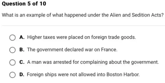 Question 5 of 10
What is an example of what happened under the Alien and Sedition Acts?
A. Higher taxes were placed on foreign trade goods.
B. The government declared war on France.
C. A man was arrested for complaining about the government.
D. Foreign ships were not allowed into Boston Harbor.