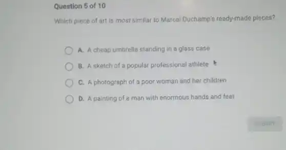 Question 5 of 10
Which piece of art is most similar to Marcel Duchamp's ready-made pieces?
A. A cheap umbrella standing in a glass case
B. A sketch of a popular professional athlete
C. A photograph of a poor woman and her children
D. A painting of a man with enormous hands and feet