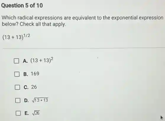 Question 5 of 10
Which radical expressions are equivalent to the exponential expression
below? Check all that apply.
(13+13)^1/2
A. (13+13)^2
B. 169
C. 26
D. sqrt (13+13)
E. sqrt (26)