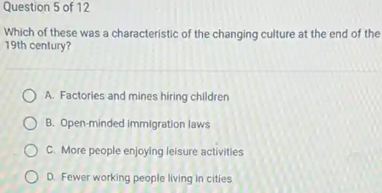 Question 5 of 12
Which of these was a characteristic of the changing culture at the end of the
19th century?
A. Factories and mines hiring children
B. Open-minded immigration laws
C. More people enjoying leisure activities
D. Fewer working people living in cities