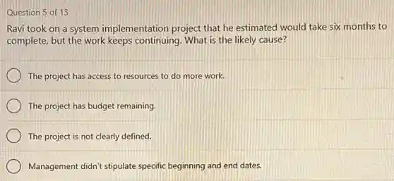 Question 5 of 13
Ravi took on a system implementation project that he estimated would take six months to
complete, but the work keeps continuing. What is the likely cause?
The project has access to resources to do more work.
The project has budget remaining.
The project is not clearly defined.
Management didn't stipulate specific beginning and end dates.