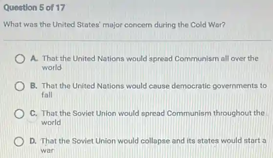 Question 5 of 17
What was the United States' major concern during the Cold War?
A. That the United Nations would spread Communism all over the
world
B. That the United Nations would cause democratic governments to
fall
C. That the Soviet Union would spread Communism throughout the
world
D. That the Soviet Union would collapse and its states would start a
war