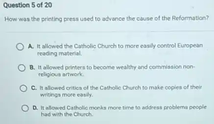 Question 5 of 20
How was the printing press used to advance the cause of the Reformation?
A. It allowed the Catholic Church to more easily control European
reading material.
B. It allowed printers to become wealthy and commission non-
religious artwork.
C. It allowed critics of the Catholic Church to make copies of their
writings more easily.
D. It allowed Catholic monks more time to address problems people
had with the Church.