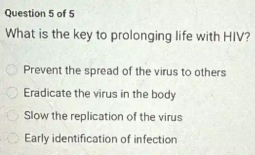 Question 5 of 5
What is the key to prolonging life with HIV?
Prevent the spread of the virus to others
Eradicate the virus in the body
Slow the replication of the virus
Early identification of infection