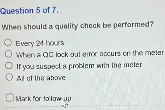 Question 5 of 7.
When should a quality check be performed?
Every 24 hours
When a QC lock out error occurs on the meter
If you suspect a problem with the meter
All of the above
Mark for followup