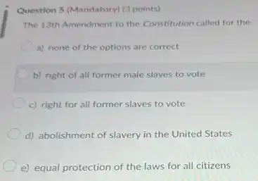 Question 5 (Mandatory) (3 points)
The 13th Amendment to the Constitution called for the;
a) none of the options are correct
b) right of all former male slaves to vote
c) right for all former slaves to vote
d) abolishment of slavery in the United States
e) equal protection of the laws for all citizens