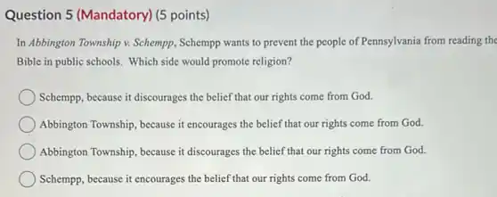 Question 5 (Mandatory)(5 points)
In Abbington Township v.Schempp, Schempp wants to prevent the people of Pennsylvania from reading the
Bible in public schools.Which side would promote religion?
Schempp, because it discourages the belief that our rights come from God.
Abbington Township, because it encourages the belief that our rights come from God.
Abbington Township, because it discourages the belief that our rights come from God.
Schempp, because it encourages the belief that our rights come from God.