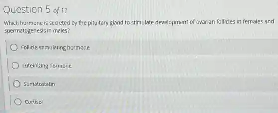 Question 5 of11
Which hormone is secreted by the pituitary gland to stimulate development of ovarian follicles in females and
spermatogenesis in males?
Follicle-stimulating hormone
Luteinizing hormone
Somatostatin
Cortisol