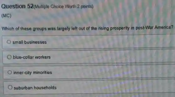Question 52(Multiple Choice Worth 2 points)
(MC)
Which of these groups was largely left out of the rising prosperity in post-War America?
small businesses
blue-collar workers
inner-city minorities
suburban households