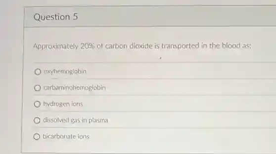 Question 5
Approximately 20% of carbon dioxide is transported in the blood as:
oxyhemoglobin
carbaminohemoglobin
hydrogen ions
dissolved gas in plasma
bicarbonate ions