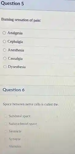 Question 5
Burning sensation of pain:
Analgesia
Cephalgia
Anesthesia
Causalgia
Dysesthesia
Question 6
Space between nerve cells is called the:
Subdural space
Subarachnoid space
Ventricle
Synapse
Stimulus