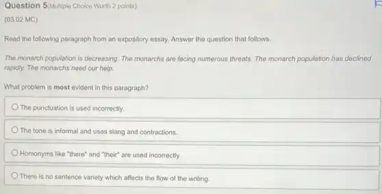 Question 5/Multiple Choice Worth 2 points)
(03.02 MC)
Read the following paragraph from an expository essay.Answer the question that follows.
The monarch population is decreasing. The monarchs are facing numerous threats. The monarch population has declined
rapidly. The monarchs need our help.
What problem is most evident in this paragraph?
The punctuation is used incorrectly.
The tone is informal and uses slang and contractions.
Homonyms like "there" and "their" are used incorrectly.
There is no sentence variety which affects the flow of the writing.