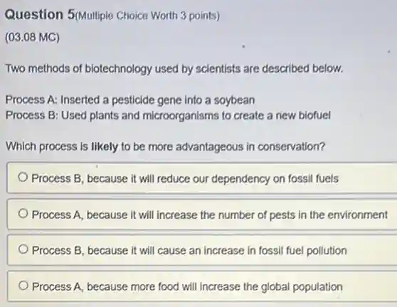 Question 5(Multiple Choice Worth 3 points)
(03.08 MC)
Two methods of biotechnology used by scientists are described below.
Process A: Inserted a pesticide gene into a soybean
Process B: Used plants and microorganisms to create a new biofuel
Which process is likely to be more advantageous in conservation?
Process B, because it will reduce our dependency on fossil fuels
Process A, because it will increase the number of pests in the environment
Process B, because it will cause an increase in fossil fuel pollution
Process A, because more food will increase the global population