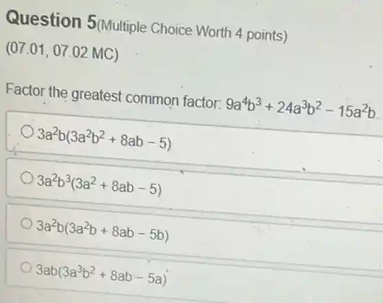 Question 5(Multiple Choice Worth 4 points)
(07.01, 07.02 MC)
Factor the greatest common factor: 9a^4b^3+24a^3b^2-15a^2b
3a^2b(3a^2b^2+8ab-5)
3a^2b^3(3a^2+8ab-5)
3a^2b(3a^2b+8ab-5b)
3ab(3a^3b^2+8ab-5a)
