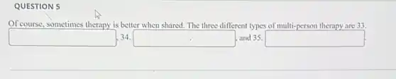 QUESTION 5
Of course, sometimes therapy is better when shared. The three different types of multi-person therapy are 33.
square ,34.square , and 35. square