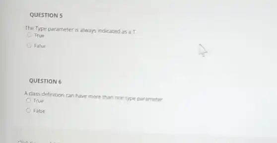 QUESTION 5
The Type parameter is always indicated as a T.
True
False
QUESTION 6
A class definition can have more than one type parameter
True
False