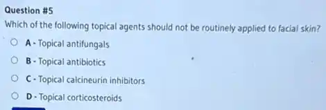 Question #5
Which of the following topical agents should not be routinely applied to facial skin?
A -Topical antifungals
B - Topical antibiotics
C-Topical calcineurin inhibitors
D-Topical corticosteroids