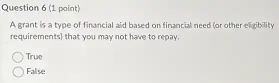 Question 6 (1 point)
A grant is a type of financial aid based on financial need (or other eligibility
requirements) that you may not have to repay.
True
False