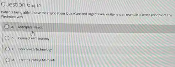 Question 6 of 10
Patients being able to Save their spot at our QuickCare and Urgent Care locations is an example of which principle of The
Piedmont Way.
a. Anticipate Needs
b. Connect with Journey
c. Enrich with Technology
d. Create Uplifting Moments